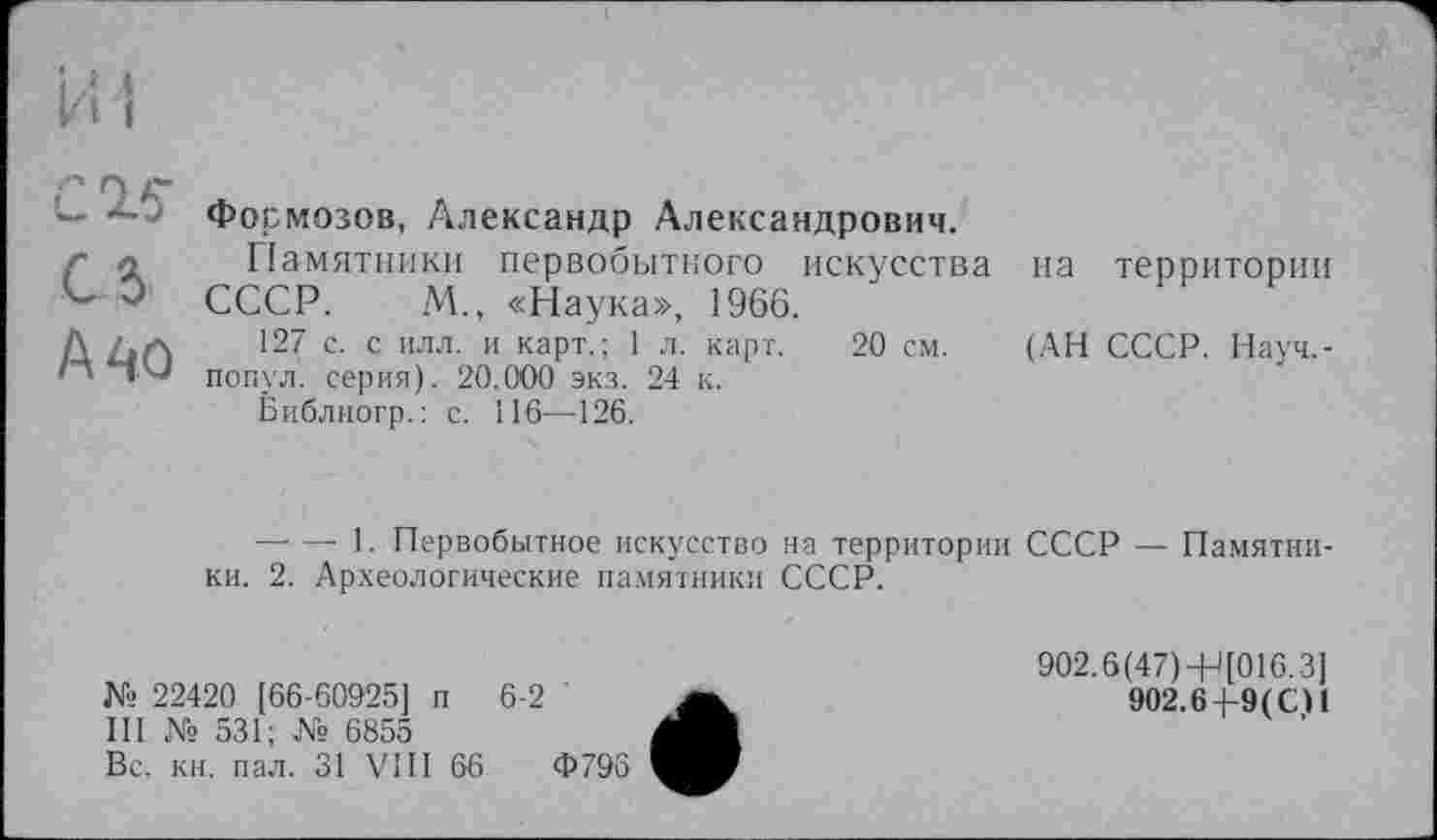 ﻿С16'
СІ
А 40
Формозов, Александр Александрович.
Памятники первобытного искусства СССР. М., «Наука», 1966.
127 с. с илл. и карт.; 1 л. карт. 20 см. попул. серия). 20.000 экз. 24 к.
Библиогр.: с. 116—126.
па территории
(АН СССР. Науч,-
— — 1. Первобытное искусство на территории СССР — Памятники. 2. Археологические памятники СССР.
№ 22420 [66-60925] п 6-2 '
III № 531; № 6855
Вс. кн. пал. 31 VIII 66	Ф796
902.6(47) -Н[016.3]
902.6+9(СН